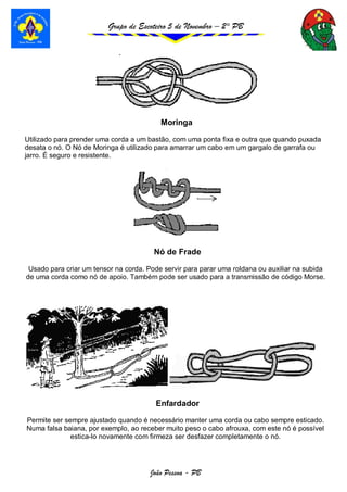 Grupo de Escoteiro 5 de Novembro – 2° PB
João Pessoa - PB
Moringa
Utilizado para prender uma corda a um bastão, com uma ponta fixa e outra que quando puxada
desata o nó. O Nó de Moringa é utilizado para amarrar um cabo em um gargalo de garrafa ou
jarro. É seguro e resistente.
Nó de Frade
Usado para criar um tensor na corda. Pode servir para parar uma roldana ou auxiliar na subida
de uma corda como nó de apoio. Também pode ser usado para a transmissão de código Morse.
Enfardador
Permite ser sempre ajustado quando é necessário manter uma corda ou cabo sempre esticado.
Numa falsa baiana, por exemplo, ao receber muito peso o cabo afrouxa, com este nó é possível
estica-lo novamente com firmeza ser desfazer completamente o nó.
 