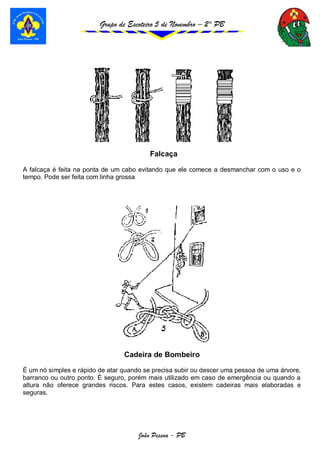 Grupo de Escoteiro 5 de Novembro – 2° PB
João Pessoa - PB
Falcaça
A falcaça é feita na ponta de um cabo evitando que ele comece a desmanchar com o uso e o
tempo. Pode ser feita com linha grossa
Cadeira de Bombeiro
É um nó simples e rápido de atar quando se precisa subir ou descer uma pessoa de uma árvore,
barranco ou outro ponto. É seguro, porém mais utilizado em caso de emergência ou quando a
altura não oferece grandes riscos. Para estes casos, existem cadeiras mais elaboradas e
seguras.
 