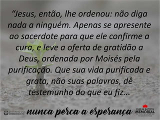 “Jesus, então, lhe ordenou: não diga
nada a ninguém. Apenas se apresente
ao sacerdote para que ele confirme a
cura, e leve a oferta de gratidão a
Deus, ordenada por Moisés pela
purificação. Que sua vida purificada e
grata, não suas palavras, dê
testemunho do que eu fiz...
 