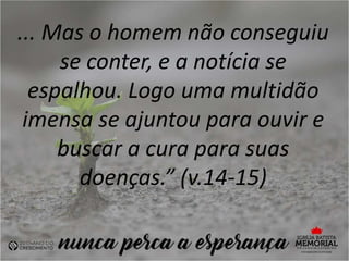 ... Mas o homem não conseguiu
se conter, e a notícia se
espalhou. Logo uma multidão
imensa se ajuntou para ouvir e
buscar a cura para suas
doenças.” (v.14-15)
 