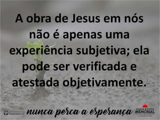 A obra de Jesus em nós
não é apenas uma
experiência subjetiva; ela
pode ser verificada e
atestada objetivamente.
 