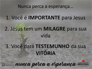Nunca perca a esperança...
1. Você é IMPORTANTE para Jesus
2. Jesus tem um MILAGRE para sua
vida
3. Você dará TESTEMUNHO da sua
VITÓRIA
 
