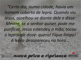 “Certo dia, numa cidade, havia um
homem coberto de lepra. Quando viu
Jesus, ajoelhou-se diante dele e disse:
Mestre, se o senhor quiser, pode me
purificar. Jesus estendeu a mão, tocou
o leproso e disse: quero! Fique limpo!
A lepra desapareceu na hora...
 