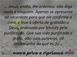 ... Jesus, então, lhe ordenou: não diga
nada a ninguém. Apenas se apresente
ao sacerdote para que ele confirme a
cura, e leve a oferta de gratidão a
Deus, ordenada por Moisés pela
purificação. Que sua vida purificada e
grata, não suas palavras, dê
testemunho do que eu fiz...
 