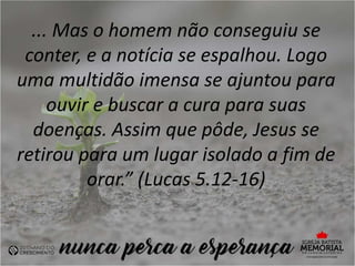 ... Mas o homem não conseguiu se
conter, e a notícia se espalhou. Logo
uma multidão imensa se ajuntou para
ouvir e buscar a cura para suas
doenças. Assim que pôde, Jesus se
retirou para um lugar isolado a fim de
orar.” (Lucas 5.12-16)
 