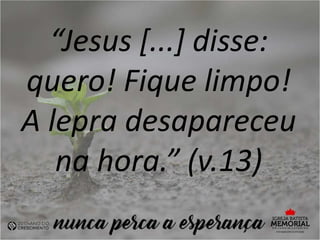 “Jesus [...] disse:
quero! Fique limpo!
A lepra desapareceu
na hora.” (v.13)
 