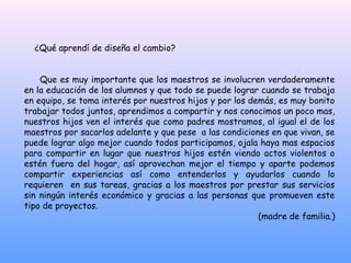 ¿Qué aprendí de diseña el cambio?


    Que es muy importante que los maestros se involucren verdaderamente
en la educación de los alumnos y que todo se puede lograr cuando se trabaja
en equipo, se toma interés por nuestros hijos y por los demás, es muy bonito
trabajar todos juntos, aprendimos a compartir y nos conocimos un poco mas,
nuestros hijos ven el interés que como padres mostramos, al igual el de los
maestros por sacarlos adelante y que pese a las condiciones en que vivan, se
puede lograr algo mejor cuando todos participamos, ojala haya mas espacios
para compartir en lugar que nuestros hijos estén viendo actos violentos o
estén fuera del hogar, así aprovechan mejor el tiempo y aparte podemos
compartir experiencias así como entenderlos y ayudarlos cuando lo
requieren en sus tareas, gracias a los maestros por prestar sus servicios
sin ningún interés económico y gracias a las personas que promueven este
tipo de proyectos.
                                                          (madre de familia.)
 