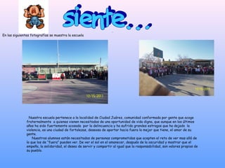 .
En las siguientes fotografías se muestra la escuela




                 Nuestra escuela pertenece a la localidad de Ciudad Juárez, comunidad conformada por gente que acoge
               fraternalmente a quienes vienen necesitados de una oportunidad de vida digna, que aunque en los últimos
               años ha sido fuertemente acosada por la delincuencia y ha sufrido grandes estragos que ha dejado la
               violencia, es una ciudad de fortalezas, deseosa de aportar hacia fuera lo mejor que tiene, el amor de su
               gente.
                   Nuestros alumnos están necesitados de personas comprometidas que acepten el reto de ver mas allá de
               lo que los de “fuera” pueden ver. De ver el sol en el amanecer, después de la oscuridad y mostrar que el
               empeño, la solidaridad, el deseo de servir y compartir al igual que la responsabilidad, son valores propios de
               su pueblo.
 