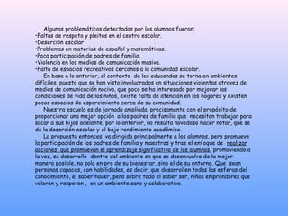 Algunas problemáticas detectadas por los alumnos fueron:
•Faltas de respeto y pleitos en el centro escolar.
•Deserción escolar
•Problemas en materias de español y matemáticas.
•Poca participación de padres de familia.
•Violencia en los medios de comunicación masiva.
•Falta de espacios recreativos cercanos a la comunidad escolar.
    En base a lo anterior, el contexto de los educandos se torna en ambientes
difíciles, puesto que se han visto involucrados en situaciones violentas atravez de
medios de comunicación nociva, que poco se ha interesado por mejorar las
condiciones de vida de los niños, existe falta de atención en los hogares y existen
pocos espacios de esparcimiento cerca de su comunidad.
    Nuestra escuela es de jornada ampliada, precisamente con el propósito de
proporcionar una mejor opción a los padres de familia que necesitan trabajar para
sacar a sus hijos adelante, por lo anterior, no resulta novedoso hacer notar, que se
de la deserción escolar y el bajo rendimiento académico.
    La propuesta entonces, va dirigida principalmente a los alumnos, pero promueve
la participación de los padres de familia y maestros y trae el enfoque de realizar
acciones que promuevan el aprendizaje significativo de los alumnos, promoviendo a
la vez, su desarrollo dentro del ambiente en que se desenvuelve de la mejor
manera posible, no solo en pro de su bienestar, sino el de su entorno. Que sean
personas capaces, con habilidades, es decir, que desarrollen todas las esferas del
conocimiento, el saber hacer, pero sobre todo el saber ser, niños emprendores que
valoren y respeten , en un ambiente sano y colaborativo.
 