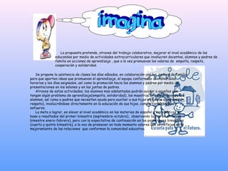 La propuesta pretende, atraves del trabajo colaborativo, mejorar el nivel académico de los
               educandos por medio de actividades extracurriculares que involucren docentes, alumnos y padres de
               familia en acciones de aprendizaje , que a la vez promuevan los valores de empatía, respeto,
               cooperación y solidaridad.

   Se propone la asistencia de clases los días sábados, en colaboración con los padres de familia
para que aporten ideas que promuevan el aprendizaje, el equipo conformado coordinara los
horarios y los días asignados, así como la promoción hacia los alumnos y padres por medio de
presentaciones en los salones y en las juntas de padres.
   Atraves de estas actividades, los alumnos mas adelantados podrán ayudar a aquellos que
tengan algún problema de aprendizaje(empatía, solidaridad), los maestros brindaran apoyo a los
alumnos, así como a padres que necesiten ayuda para auxiliar a sus hijos en tareas (cooperación,
respeto), involucrándose directamente en la educación de sus hijos, compartiendo tiempo y
esfuerzo.
   La meta a lograr, es elevar el nivel académico en las materias de español y matemáticas en
base a resultados del primer bimestre (septiembre-octubre), observando logros en el tercer
bimestre enero-febrero), pero con la expectativa de continuación en los posteriores bimestres
(cuarto y quinto bimestre), a la vez de promover en todo momento valores que se reflejen en el
mejoramiento de las relaciones que conforman la comunidad educativa.
 