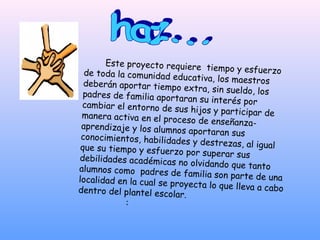 Este proyecto requiere
                                  tiempo y esfuerzo
  de toda la comunidad ed
                            ucativa, los maestros
  deberán aportar tiempo
                             extra, sin sueldo, los
  padres de familia aporta
                            ran su interés por
 cambiar el entorno de su
                            s hijos y participar de
 manera activa en el proc
                            eso de enseñanza-
 aprendizaje y los alumno
                            s aportaran sus
 conocimientos, habilidad
                           es y destrezas, al igual
 que su tiempo y esfuerzo
                             por superar sus
debilidades académicas
                          no olvidando que tanto
alumnos como padres de
                            familia son parte de una
localidad en la cual se pr
                           oyecta lo que lleva a cab
dentro del plantel escola                           o
                           r.
            :
 