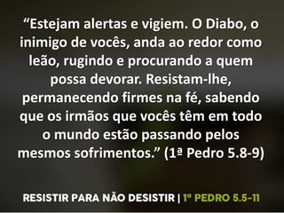 “Estejam alertas e vigiem. O Diabo, o
inimigo de vocês, anda ao redor como
leão, rugindo e procurando a quem
possa devorar. Resistam-lhe,
permanecendo firmes na fé, sabendo
que os irmãos que vocês têm em todo
o mundo estão passando pelos
mesmos sofrimentos.” (1ª Pedro 5.8-9)
 