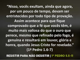 “Nisso, vocês exultam, ainda que agora,
por um pouco de tempo, devam ser
entristecidos por todo tipo de provação.
Assim acontece para que fique
comprovado que a fé que vocês têm, é
muito mais valiosa do que o ouro que
perece, mesmo que refinado pelo fogo, é
genuína e resultará em louvor, glória e
honra, quando Jesus Cristo for revelado.”
(1ª Pedro 1.6-7)
 