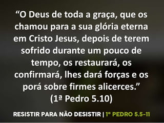 “O Deus de toda a graça, que os
chamou para a sua glória eterna
em Cristo Jesus, depois de terem
sofrido durante um pouco de
tempo, os restaurará, os
confirmará, lhes dará forças e os
porá sobre firmes alicerces.”
(1ª Pedro 5.10)
 