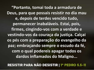 “Portanto, tomai toda a armadura de
Deus, para que possais resistir no dia mau
e, depois de terdes vencido tudo,
permanecer inabaláveis. Estai, pois,
firmes, cingindo-vos com a verdade e
vestindo-vos da couraça da justiça. Calçai
os pés com a preparação do evangelho da
paz; embraçando sempre o escudo da fé,
com o qual podereis apagar todos os
dardos inflamados do Maligno...
 