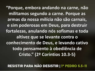 “Porque, embora andando na carne, não
militamos segundo a carne. Porque as
armas da nossa milícia não são carnais,
e sim poderosas em Deus, para destruir
fortalezas, anulando nós sofismas e toda
altivez que se levante contra o
conhecimento de Deus, e levando cativo
todo pensamento à obediência de
Cristo.” (2ª Coríntios 10.3-5)
 