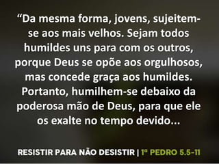 “Da mesma forma, jovens, sujeitem-
se aos mais velhos. Sejam todos
humildes uns para com os outros,
porque Deus se opõe aos orgulhosos,
mas concede graça aos humildes.
Portanto, humilhem-se debaixo da
poderosa mão de Deus, para que ele
os exalte no tempo devido...
 