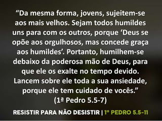 “Da mesma forma, jovens, sujeitem-se
aos mais velhos. Sejam todos humildes
uns para com os outros, porque ‘Deus se
opõe aos orgulhosos, mas concede graça
aos humildes’. Portanto, humilhem-se
debaixo da poderosa mão de Deus, para
que ele os exalte no tempo devido.
Lancem sobre ele toda a sua ansiedade,
porque ele tem cuidado de vocês.”
(1ª Pedro 5.5-7)
 