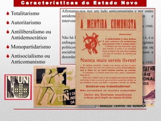  Totalitarismo
 Autoritarismo
 Antiliberalismo ou
Antidemocrático
 Monopartidarismo
 Antisocialismo ou
Anticomunismo
Afirmamo-nos por um lado anticomunistas e por outro
antidemocratas e antiliberais, autoritários e
intervencionistas.
Salazar, Discurso de 25 de Maio de 1940.
Não há Estado forte onde o Poder Executivo o não é, e o
enfraquecimento deste é característica geral dos regimes
políticos dominados pelo liberalismo individualista ou
socialista, pelo espírito partidário e pelos excessos e
desordens do parlamentarismo.
Salazar, Discurso de 30 de Julho de 1930.
 