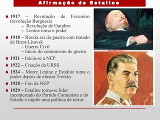  1917 – Revolução de Fevereiro
(revolução Burguesa)
– Revolução de Outubro
– Lenine toma o poder
 1918 – Rússia sai da guerra com tratado
de Brest-Litovsk
– Guerra Cívil
– Início do comunismo de guerra
 1921 – Inicia-se a NEP
 1922 – Criação da URSS
 1924 – Morre Lenine e Estaline toma o
poder depois de afastar Trotsky
 1928 – Fim da NEP
 1929 – Estaline torna-se líder
incontestado do Partido Comunista e do
Estado e impõe uma política de terror.
 