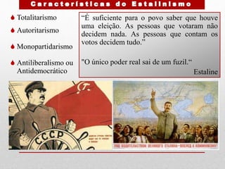  Totalitarismo
 Autoritarismo
 Monopartidarismo
 Antiliberalismo ou
Antidemocrático
“É suficiente para o povo saber que houve
uma eleição. As pessoas que votaram não
decidem nada. As pessoas que contam os
votos decidem tudo.”
"O único poder real sai de um fuzil.“
Estaline
 