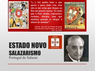 ESTADO NOVO
SALAZARISMO
Portugal de Salazar
“(…) Sei muito bem o que
quero e para onde vou, mas
não se me exija que chegue ao
fim em poucos meses. No mais
que o País estude, represente,
reclame, discuta, mas que
obedeça quando se chegar à
altura de mandar”
Salazar, discurso na tomada de posse
como Ministro das Finanças, de 27 de
Abril de 1928.
 