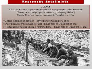 GULAGS
ГУЛаг de Главное управление исправительно-трудовыхлагерей и колоний
Glavnoye upravleniye ispravitelno-trudovykh lagerey i kolonij
Direção Geral dos Campos e colónias de Trabalho Correctivo
Chegar atrasado ao trabalho – Envio para os Gulag por 3 anos
Dizer piadas sobre o governo oficial - Envio para os Gulag por 25 anos
Roubar comer porque se está a morrer à fome – Envio para os Gulag por 10 anos
 