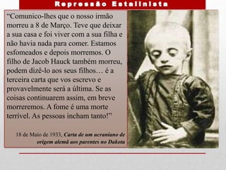 camponeses a esconderem
colheitas para sobreviverem
Não posso esquecer aquela data –
30 de Abril de 1933. Um dia de sol
lindo, as flores todas em botão.
Apenas apetecia viver! Mas uma
carroça cheia de mortos passou
lentamente e tudo desapareceu.
Nesse dia vinte aldeões foram
enterrados numa vala comum (…)
Todos estavam a morrer (…) numa
altura em que os celeiros
governamentais estavam cheios de
trigo .
Sava Shynkarenko
“Comunico-lhes que o nosso irmão
morreu a 8 de Março. Teve que deixar
a sua casa e foi viver com a sua filha e
não havia nada para comer. Estamos
esfomeados e depois morremos. O
filho de Jacob Hauck também morreu,
podem dizê-lo aos seus filhos… é a
terceira carta que vos escrevo e
provavelmente será a última. Se as
coisas continuarem assim, em breve
morreremos. A fome é uma morte
terrível. As pessoas incham tanto!”
18 de Maio de 1933, Carta de um ucraniano de
origem alemã aos parentes no Dakota
 
