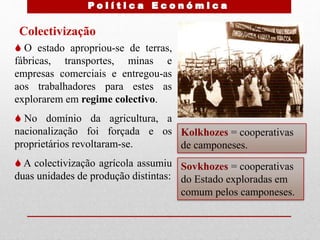 Colectivização
 O estado apropriou-se de terras,
fábricas, transportes, minas e
empresas comerciais e entregou-as
aos trabalhadores para estes as
explorarem em regime colectivo.
 No domínio da agricultura, a
nacionalização foi forçada e os
proprietários revoltaram-se.
 A colectivização agrícola assumiu
duas unidades de produção distintas:
Kolkhozes = cooperativas
de camponeses.
Sovkhozes = cooperativas
do Estado exploradas em
comum pelos camponeses.
 