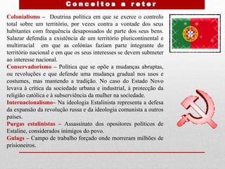 Colonialismo – Doutrina política em que se exerce o controlo
total sobre um território, por vezes contra a vontade dos seus
habitantes com frequência desapossados de parte dos seus bens.
Salazar defendia a existência de um território pluricontinental e
multirracial em que as colónias faziam parte integrante do
território nacional e em que os seus interesses se devem submeter
ao interesse nacional.
Conservadorismo – Política que se opõe a mudanças abruptas,
ou revoluções e que defende uma mudança gradual nos usos e
costumes, mas mantendo a tradição. No caso do Estado Novo
levava à crítica da sociedade urbana e industrial, à protecção da
religião católica e à subserviência da mulher na sociedade.
Internacionalismo– Na ideologia Estalinista representa a defesa
da expansão da revolução russa e da ideologia comunista a outros
países.
Purgas estalinistas – Assassinato dos opositores políticos de
Estaline, considerados inimigos do povo.
Gulags – Campo de trabalho forçado onde morreram milhões de
prisioneiros.
 