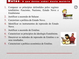 1. Comparar os príncipios defendidos pelos regimes
totalitários: Fascismo, Nazismo, Estado Novo e
Estalinismo
2. Justificar a ascensão de Salazar.
3. Carcterizar a política do Estado Novo.
4. Identificar os instrumentos de repressão do Estado
Novo.
5. Justificar a ascensão de Estaline.
6. Caracterizar os príncipios da ideologia Esatalinista.
7. Descrever os métodos de repressão de Estaline e os
seus resultados.
8. Caracterizar a política económica de Estaline.
 