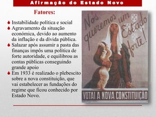 Fatores:
 Instabilidade política e social
 Agravamento da situação
económica, devido ao aumento
da inflação e da dívida pública.
 Salazar após assumir a pasta das
finanças impôs uma política de
forte autoridade, e equilibrou as
contas públicas conseguindo
grande apoio
 Em 1933 é realizado o plebescito
sobre a nova constituição, que
vai estabelecer as fundações do
regime que ficou conhecido por
Estado Novo.
 