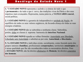 1. "O ESTADO NOVO representa o acôrdo e a síntese de tudo o que
é permanente e de tudo o que é novo, das tradições vivas da Pátria e dos seus
impulsos mais avançados. Representa, numa palavra, a VANGUARDA moral,
social política.
2. O ESTADO NOVO é a garantia da independência e unidade da Nação, do
equilíbrio de todos os seus valores orgânicos, da fecunda aliança de tôdas as suas
energias criadoras.
3. O ESTADO NOVO não se subordina a nenhuma classe. Subordina,
porém, tôdas as classes á suprema harmonia do interêsse Nacional.
4. O ESTADO NOVO repudia as velhas fórmulas: Autoridade sem liberdade,
Liberdade sem Autoridade e substitui-as por esta: Autoridade e liberdades.
5. No ESTADO NOVO o indivíduo existe, socialmente, como fazendo parte dos
grupos naturais (famílias), profissionais (corporações), territoriais (municípios ) e
é nessa qualidade que lhe são reconhecidos todos os necessários direitos. Para
o ESTADO NOVO, não há direitos abstractos do Homem, há direitos concretos
dos homens.
 