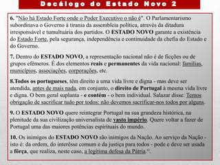 6. "Não há Estado Forte onde o Poder Executivo o não é". O Parlamentarismo
subordinava o Governo à tirania da assembleia política, através da ditadura
irresponsável e tumultuária dos partidos. O ESTADO NOVO garante a existência
do Estado Forte, pela segurança, independência e continuidade da chefia do Estado e
do Governo.
7. Dentro do ESTADO NOVO, a representação nacional não é de ficções ou de
grupos efémeros. É dos elementos reais e permanentes da vida nacional: famílias,
municípios, associações, corporações, etc.
8.Todos os portugueses, têm direito a uma vida livre e digna - mas deve ser
atendida, antes de mais nada, em conjunto, o direito de Portugal à mesma vida livre
e digna. O bem geral suplanta - e contém - o bem individual. Salazar disse: Temos
obrigação de sacrificar tudo por todos: não devemos sacrificar-nos todos por alguns.
9. O ESTADO NOVO quere reintegrar Portugal na sua grandeza histórica, na
plenitude da sua civilização universalista de vasto império. Quere voltar a fazer de
Portugal uma das maiores potências espirituais do mundo.
10. Os inimigos do ESTADO NOVO são inimigos da Nação. Ao serviço da Nação -
isto é: da ordem, do interêsse comum e da justiça para todos - pode e deve ser usada
a fôrça, que realiza, neste caso, a legítima defesa da Pátria.“.
 