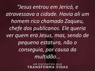 “Jesus entrou em Jericó, e
atravessava a cidade. Havia ali um
homem rico chamado Zaqueu,
chefe dos publicanos. Ele queria
ver quem era Jesus, mas, sendo de
pequena estatura, não o
conseguia, por causa da
multidão...
 