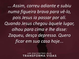 ... Assim, correu adiante e subiu
numa figueira brava para vê-lo,
pois Jesus ia passar por ali.
Quando Jesus chegou àquele lugar,
olhou para cima e lhe disse:
Zaqueu, desça depressa. Quero
ficar em sua casa hoje...
 