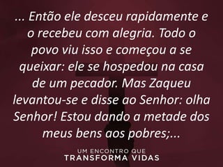 ... Então ele desceu rapidamente e
o recebeu com alegria. Todo o
povo viu isso e começou a se
queixar: ele se hospedou na casa
de um pecador. Mas Zaqueu
levantou-se e disse ao Senhor: olha
Senhor! Estou dando a metade dos
meus bens aos pobres;...
 