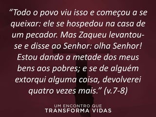 “Todo o povo viu isso e começou a se
queixar: ele se hospedou na casa de
um pecador. Mas Zaqueu levantou-
se e disse ao Senhor: olha Senhor!
Estou dando a metade dos meus
bens aos pobres; e se de alguém
extorqui alguma coisa, devolverei
quatro vezes mais.” (v.7-8)
 