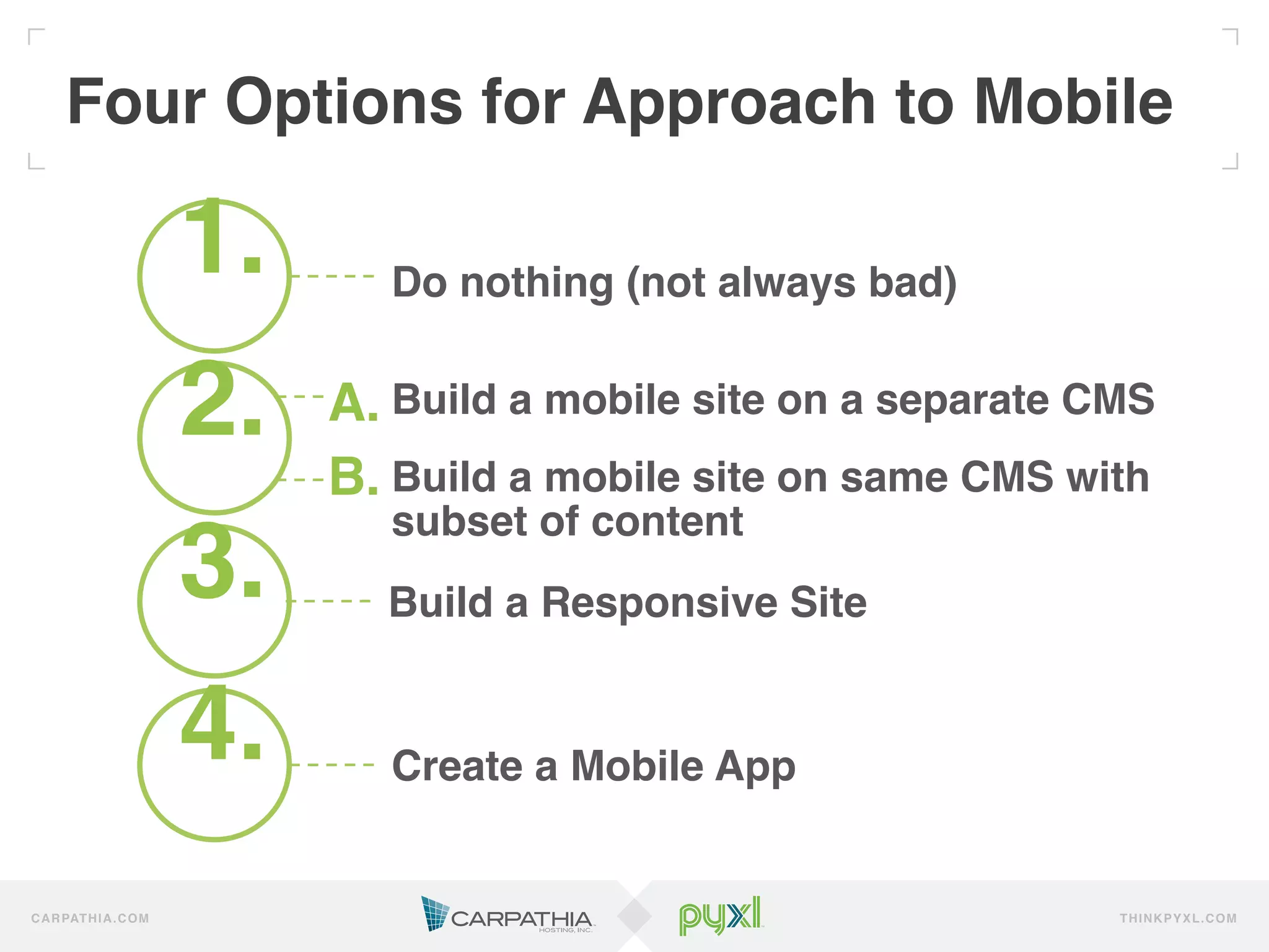 Four Options for Approach to Mobile!

                          1.!      Do nothing (not always bad)!
                          !
                          2.!   A.!Build a mobile site on a separate CMS!
                          !     B.!Build a mobile site on same CMS with
                                   subset of content!
                          3.!     Build a Responsive Site!
                          !
                          4.!      Create a Mobile App!


C A R PAT H I A . C O M                                               TH IN K P Y X L.C OM
 