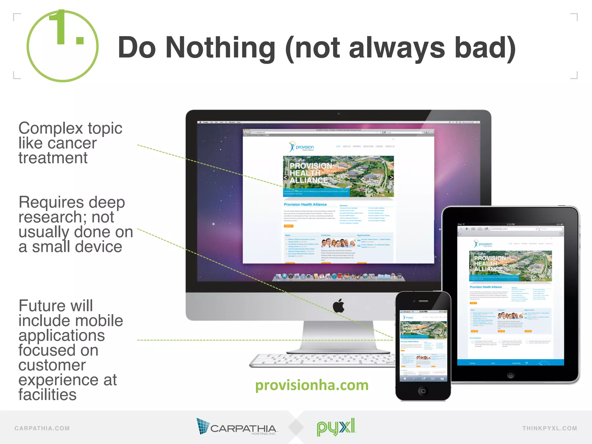 1.
              !           Do Nothing (not always bad)!

 Complex topic
 like cancer
 treatment!
 !
 !
 Requires deep
 research; not
 usually done on
 a small device!
 !
 !
 !
 Future will
 include mobile
 applications
 focused on
 customer
 experience at                     provisionha.com	
  
 facilities!
C A R PAT H I A . C O M                                  TH IN K P Y X L.C OM
 