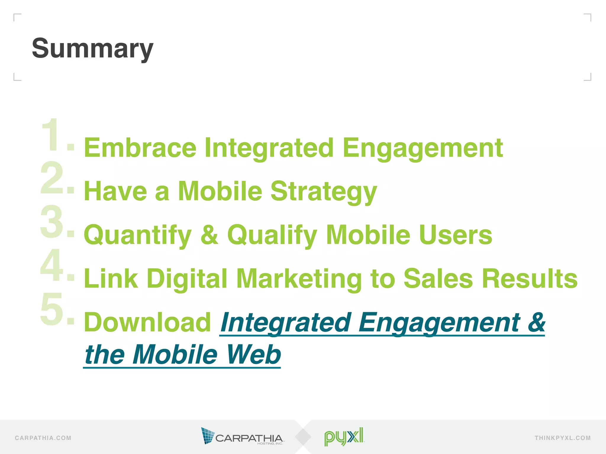 Summary!


         1.!Embrace Integrated Engagement!
         2.!Have a Mobile Strategy !
         3.!Quantify & Qualify Mobile Users!
         4.!Link Digital Marketing to Sales Results!
         5.!Download Integrated Engagement &
         ! the Mobile Web!
C A R PAT H I A . C O M                        TH IN K P Y X L.C OM
 