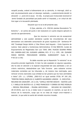 recopiló prueba, ordenó el allanamiento de su domicilio, lo interrogó, dictó su
acto de procesamiento pese al descargo realizado, y posteriormente decidió la
elevación a juicio de la causa. Es más, la propia juez involucrada reconoció el
temor fundado de parcialidad que podía sentir el imputado, y en virtud de ello
hizo lugar a la recusación planteada.

                      Situación que no es la del presente caso.

                         2) Que, además, a fs. 159/161 plantea Revocatoria “In
Extremis “, en contra del punto 2 del resolutorio en cuanto dispone aplicarle la
sanción de apercibimiento.
                               Que los recursos in extremis son de excepcional
admisibilidad y solo pueden atenderse cuando las circunstancias del caso
demuestran una ostensible consumación de grave injusticia (Cfr      Sentencia N°
440 “Carabajal Sergio Adrián c/ Díaz Miners José Augusto - Corte Suprema de
Justicia- Sala Laboral y Contencioso Administrativa- El Dial BB3C39; Jurado de
Enjuiciamiento de Magistrados San Luís "DDO. DRA. PLACIDI SUSANA MARIA
DEL CARMEN-JUEZ DEL JUZGADO LABORAL N°2- 2° C.J,- DTE.: DR. ZUDAIRE
MARIO    NESTOR-     PROCURADOR         GENERAL    SUBROGANTE"     Expte   N   2-
P-05-22-11-05)
                          Es dable recordar que la Reposición “in extremis” no se
encuentra previsto legalmente. Si bien ha sido aceptado en algunos supuestos,
ello ha sido en atención a la especial singularidad del caso planteado y con un
criterio restrictivo, destacándose que “sólo funciona      para subsanar errores
materiales cometidos por los tribunales y, de manera mas restringida, para
remover errores esenciales cuya entidad es tan grosera que los hace asimilables
a éstos” (Cfr. L.L. LITORAL ,2002-513 en igual sentido STJSL Nº 245 /05,
"PEREYRA MARIA ANGÉLICA C/ ALBERTO ALEJANDRO LINDOW - D. EJECUTIVA -
RECURSO DE CASACIÓN", 25-11-05; “CAMILLI HECTOR ADOLFO – BUSTOS LUIS
C. Y ANELLO DE BUSTOS A.E. C/ PAEZ FRANCISCO Y CORREA DE PAEZ ROSALIA
– MEDIDA PRELIMINAR – PRUEBA ANTICIPADA -               RECURSO DE CASACIÓN”,
28-10-2010), que no es, a todas luces el supuesto en examen, ya que de la
lectura de la resolución, surge que no se trata de ningún error-material o
esencial-, lo que sella la suerte del remedio recursivo incoado.
 
