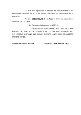 A ello debe agregarse el principio de irrecurribilidad de las
resoluciones contenida en la Ley de Jurado, normativa no cuestionada por la
recurrente.
                Por ello, SE RESUELVE: I.- Rechazar in límine las recusaciones
deducidas a fs. 157/158.

                      II.- Rechazar el planteo de fs. 159/161.

                           REGISTRESE Y NOTIFIQUESE.- FDO.: DRA. LILIA ANA
NOVILLO. DR. JULIO VICENTE ESNAOLA. DR. DELFOR JOSE SERGNESE. LIC.
LUIS MARCELO AMITRANO. ING. CARLOS ALBERTO PONCE. SRIO. DR. ALBERTO
HIPOLITO GOMEZ.-



Informe de Prensa Nº 480                  San Luis, 26 de julio de 2011
 