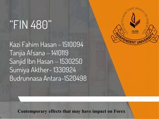 “FIN 480”
Kazi Fahim Hasan - 1510094
Tanjia Afsana – 1410119
Sanjid Ibn Hasan – 1530250
Sumiya Akther- 1330924
Budrunnasa Antara-1520498
Contemporary effects that may have impact on Forex
 