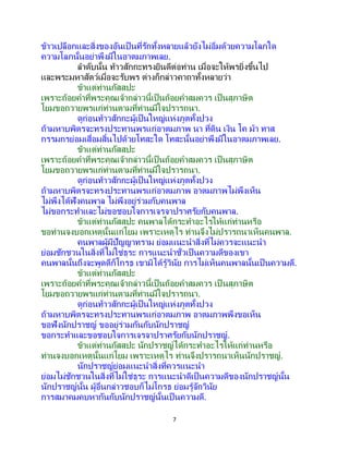 7
ข้าวเปลือกและสิ่งของอันเป็ นที่รักทั้งหลายแล้วยังไม่อิ่มด้วยความโลภใด
ความโลภนั้นอย่าพึงมีในอาตมภาพเลย.
ลาดับนั้น ท้าวสักกะทรงยินดีต่อท่าน เมื่อจะให้พรยิ่งขึ้นไป
และพระมหาสัตว์เมื่อจะรับพร ต่างก็กล่าวคาถาทั้งหลายว่า
ข้าแต่ท่านกัสสปะ
เพราะถ้อยคาที่พระคุณเจ้ากล่าวนี้เป็นถ้อยคาสมควร เป็ นสุภาษิต
โยมขอถวายพรแก่ท่านตามที่ท่านมีใจปรารถนา.
ดูก่อนท้าวสักกะผู้เป็นใหญ่แห่งภูตทั้งปวง
ถ้ามหาบพิตรจะทรงประทานพรแก่อาตมภาพ นา ที่ดิน เงิน โค ม้า ทาส
กรรมกรย่อมเสื่อมสิ้นไปด้วยโทสะใด โทสะนั้นอย่าพึงมีในอาตมภาพเลย.
ข้าแต่ท่านกัสสปะ
เพราะถ้อยคาที่พระคุณเจ้ากล่าวนี้เป็นถ้อยคาสมควร เป็ นสุภาษิต
โยมขอถวายพรแก่ท่านตามที่ท่านมีใจปรารถนา.
ดูก่อนท้าวสักกะผู้เป็นใหญ่แห่งภูตทั้งปวง
ถ้ามหาบพิตรจะทรงประทานพรแก่อาตมภาพ อาตมภาพไม่พึงเห็น
ไม่พึงได้ฟังคนพาล ไม่พึงอยู่ร่วมกับคนพาล
ไม่ขอกระทาและไม่ขอชอบใจการเจรจาปราศรัยกับคนพาล.
ข้าแต่ท่านกัสสปะ คนพาลได้กระทาอะไรให้แก่ท่านหรือ
ขอท่านจงบอกเหตุนั้นแก่โยม เพราะเหตุไร ท่านจึงไม่ปรารถนาเห็นคนพาล.
คนพาลผู้มีปัญญาทราม ย่อมแนะนาสิ่งที่ไม่ควรจะแนะนา
ย่อมชักชวนในสิ่งที่ไม่ใช่ธุระ การแนะนาชั่วเป็นความดีของเขา
คนพาลนั้นถึงจะพูดดีก็โกรธ เขามิได้รู้วินัย การไม่เห็นคนพาลนั้นเป็ นความดี.
ข้าแต่ท่านกัสสปะ
เพราะถ้อยคาที่พระคุณเจ้ากล่าวนี้เป็นถ้อยคาสมควร เป็ นสุภาษิต
โยมขอถวายพรแก่ท่านตามที่ท่านมีใจปรารถนา.
ดูก่อนท้าวสักกะผู้เป็นใหญ่แห่งภูตทั้งปวง
ถ้ามหาบพิตรจะทรงประทานพรแก่อาตมภาพ อาตมภาพพึงขอเห็น
ขอฟังนักปราชญ์ ขออยู่ร่วมกันกับนักปราชญ์
ขอกระทาและขอชอบใจการเจรจาปราศรัยกับนักปราชญ์.
ข้าแต่ท่านกัสสปะ นักปราชญ์ได้กระทาอะไรให้แก่ท่านหรือ
ท่านจงบอกเหตุนั้นแก่โยม เพราะเหตุไร ท่านจึงปรารถนาเห็นนักปราชญ์.
นักปราชญ์ย่อมแนะนาสิ่งที่ควรแนะนา
ย่อมไม่ชักชวนในสิ่งที่ไม่ใช่ธุระ การแนะนาดีเป็นความดีของนักปราชญ์นั้น
นักปราชญ์นั้น ผู้อื่นกล่าวชอบก็ไม่โกรธ ย่อมรู้จักวินัย
การสมาคมคบหากันกับนักปราชญ์นั้นเป็ นความดี.
 