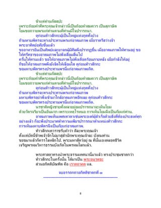8
ข้าแต่ท่านกัสสปะ
เพราะถ้อยคาที่พระคุณเจ้ากล่าวนี้เป็นถ้อยคาสมควร เป็ นสุภาษิต
โยมขอถวายพรแก่ท่านตามที่ท่านมีใจปรารถนา.
ดูก่อนท้าวสักกะผู้เป็นใหญ่แห่งภูตทั้งปวง
ถ้ามหาบพิตรจะทรงประทานพรแก่อาตมภาพ เมื่อราตรีสว่างจ้า
พระอาทิตย์อุทัยขึ้นแล้ว
ขออาหารอันเป็ นทิพย์และยาจกผู้มีศีลพึงปรากฏขึ้น เมื่ออาตมภาพให้ทานอยู่ ขอ
ให้ศรัทธาของอาตมภาพไม่พึงเสื่อมสิ้นไป
ครั้นให้ทานแล้ว ขอให้อาตมภาพไม่พึงเดือดร้อนภายหลัง เมื่อกาลังให้อยู่
ก็ขอให้อาตมภาพพึงยังจิตให้เลื่อมใส ดูก่อนท้าวสักกะ
ขอมหาบพิตรทรงประทานพรนี้แก่อาตมภาพเถิด.
ข้าแต่ท่านกัสสปะ
เพราะถ้อยคาที่พระคุณเจ้ากล่าวนี้เป็นถ้อยคาสมควร เป็ นสุภาษิต
โยมขอถวายพรแก่ท่านตามที่ท่านมีใจปรารถนา.
ดูก่อนท้าวสักกะผู้เป็นใหญ่แห่งภูตทั้งปวง
ถ้ามหาบพิตรจะทรงประทานพรแก่อาตมภาพ
มหาบพิตรอย่าพึงเข้ามาใกล้อาตมภาพอีกเลย ดูก่อนท้าวสักกะ
ขอมหาบพิตรทรงประทานพรนี้แก่อาตมภาพเถิด.
นรชาติหญิงชายทั้งหลายย่อมปรารถนาจะเห็นโยม
ด้วยวัตรจริยาเป็นอันมาก เพราะเหตุไรหนอ การเห็นโยมจึงเป็นภัยแก่ท่าน.
อาตมภาพเห็นเพศเทวดาเช่นพระองค์ผู้สาเร็จด้วยสิ่งที่ต้องประสงค์ทุก
อย่างแล้ว ก็จะพึงประมาททาความเพียรปรารถนาตาแหน่งท้าวสักกะ
การเห็นมหาบพิตรจึงเป็นภัยแก่อาตมภาพ.
ท้าวสักกเทวราชรับคาว่า ดีละพระคุณเจ้า
ตั้งแต่บัดนี้ข้าพเจ้าจักไม่มาสู่สานักพระคุณเจ้าละ บังคมท่าน
ขอขมาแล้วก็ครรไลหลีกไป. พระมหาสัตว์อยู่ ณ ที่นั้นเองตลอดชีวิต
เจริญพรหมวิหารธรรมบังเกิดในพรหมโลกแล้ว.
พระศาสดาทรงนาพระธรรมเทศนานี้มาแล้ว ทรงประชุมชาดกว่า
ท้าวสักกะในครั้งนั้น ได้มาเป็น พระอนุรุทธะ
ส่วนอกิตติบัณฑิต คือ เราตถาคต แล.
จบอรรถกถาอกิตติชาดกที่ ๗
-----------------------------------------------------
 