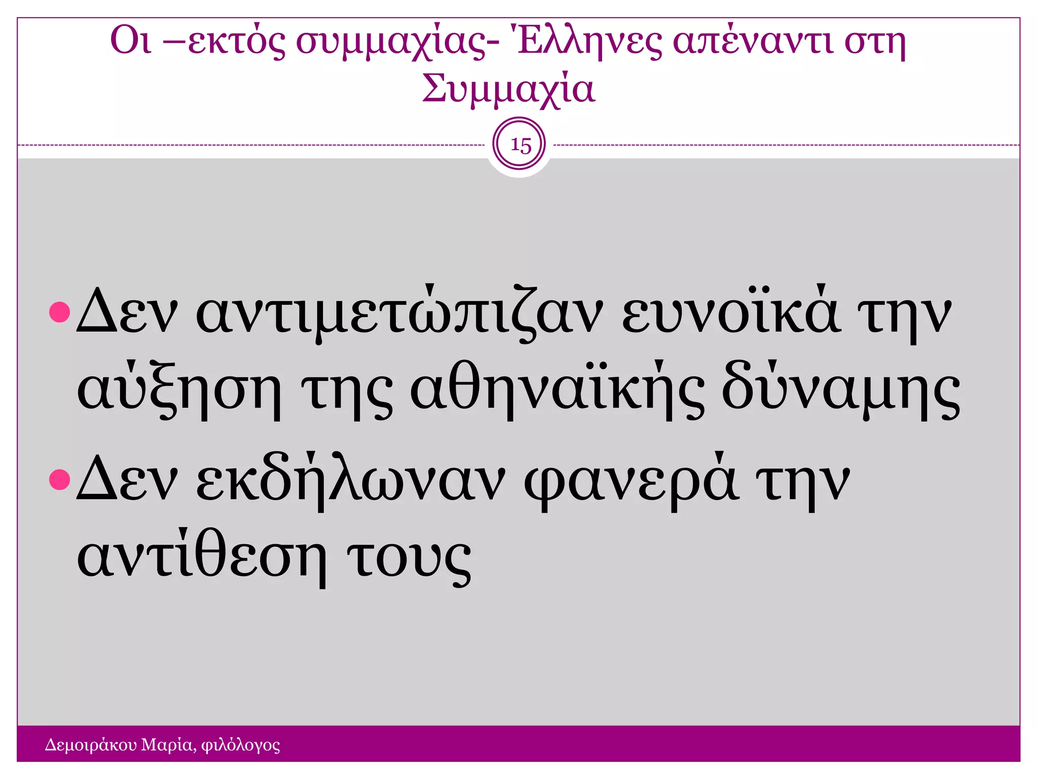 Οι –εκτός συμμαχίας- Έλληνες απέναντι στη
Συμμαχία
Δεν αντιμετώπιζαν ευνοϊκά την
αύξηση της αθηναϊκής δύναμης
Δεν εκδήλωναν φανερά την
αντίθεση τους
Δεμοιράκου Μαρία, φιλόλογος
15
 