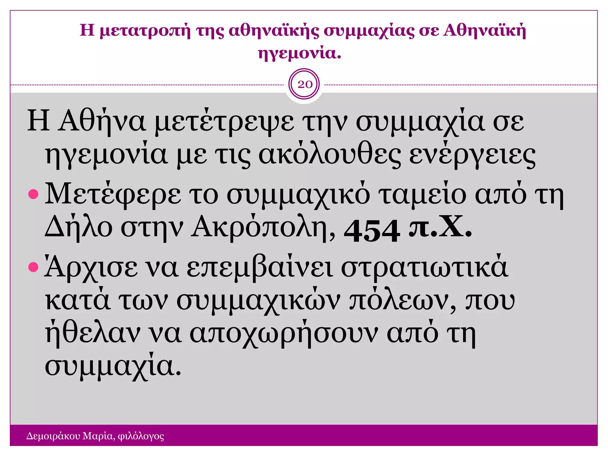 Η μετατροπή της αθηναϊκής συμμαχίας σε Αθηναϊκή
ηγεμονία.
Δεμοιράκου Μαρία, φιλόλογος
20
Η Αθήνα μετέτρεψε την συμμαχία σε
ηγεμονία με τις ακόλουθες ενέργειες
 Μετέφερε το συμμαχικό ταμείο από τη
Δήλο στην Ακρόπολη, 454 π.Χ.
 Άρχισε να επεμβαίνει στρατιωτικά
κατά των συμμαχικών πόλεων, που
ήθελαν να αποχωρήσουν από τη
συμμαχία.
 