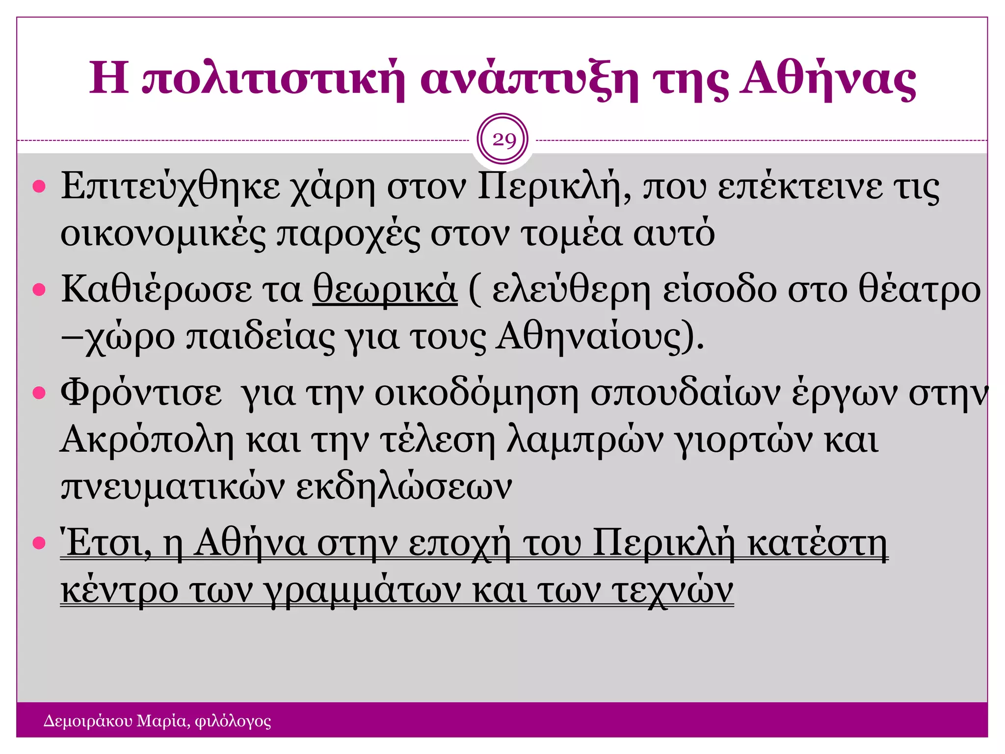 Η πολιτιστική ανάπτυξη της Αθήνας
Δεμοιράκου Μαρία, φιλόλογος
29
 Επιτεύχθηκε χάρη στον Περικλή, που επέκτεινε τις
οικονομικές παροχές στον τομέα αυτό
 Καθιέρωσε τα θεωρικά ( ελεύθερη είσοδο στο θέατρο
–χώρο παιδείας για τους Αθηναίους).
 Φρόντισε για την οικοδόμηση σπουδαίων έργων στην
Ακρόπολη και την τέλεση λαμπρών γιορτών και
πνευματικών εκδηλώσεων
 Έτσι, η Αθήνα στην εποχή του Περικλή κατέστη
κέντρο των γραμμάτων και των τεχνών
 