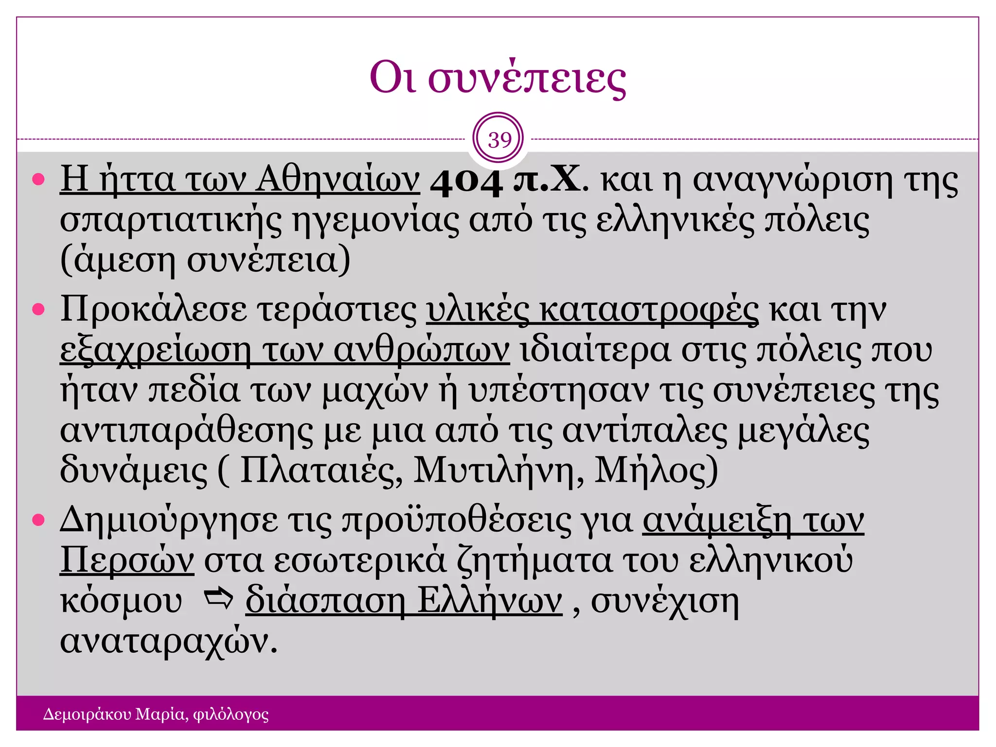 Οι συνέπειες
Δεμοιράκου Μαρία, φιλόλογος
39
 Η ήττα των Αθηναίων 404 π.Χ. και η αναγνώριση της
σπαρτιατικής ηγεμονίας από τις ελληνικές πόλεις
(άμεση συνέπεια)
 Προκάλεσε τεράστιες υλικές καταστροφές και την
εξαχρείωση των ανθρώπων ιδιαίτερα στις πόλεις που
ήταν πεδία των μαχών ή υπέστησαν τις συνέπειες της
αντιπαράθεσης με μια από τις αντίπαλες μεγάλες
δυνάμεις ( Πλαταιές, Μυτιλήνη, Μήλος)
 Δημιούργησε τις προϋποθέσεις για ανάμειξη των
Περσών στα εσωτερικά ζητήματα του ελληνικού
κόσμου  διάσπαση Ελλήνων , συνέχιση
αναταραχών.
 
